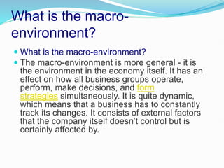 What is the macro-
environment?
 What is the macro-environment?
 The macro-environment is more general - it is
the environment in the economy itself. It has an
effect on how all business groups operate,
perform, make decisions, and form
strategies simultaneously. It is quite dynamic,
which means that a business has to constantly
track its changes. It consists of external factors
that the company itself doesn’t control but is
certainly affected by.
 