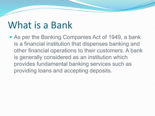 What is a Bank
 As per the Banking Companies Act of 1949, a bank
is a financial institution that dispenses banking and
other financial operations to their customers. A bank
is generally considered as an institution which
provides fundamental banking services such as
providing loans and accepting deposits.
 