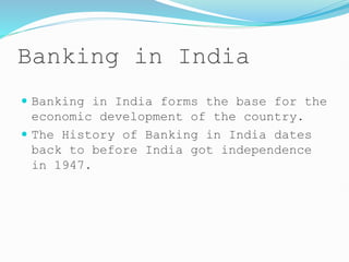Banking in India
 Banking in India forms the base for the
economic development of the country.
 The History of Banking in India dates
back to before India got independence
in 1947.
 