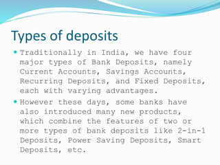Types of deposits
 Traditionally in India, we have four
major types of Bank Deposits, namely
Current Accounts, Savings Accounts,
Recurring Deposits, and Fixed Deposits,
each with varying advantages.
 However these days, some banks have
also introduced many new products,
which combine the features of two or
more types of bank deposits like 2-in-1
Deposits, Power Saving Deposits, Smart
Deposits, etc.
 