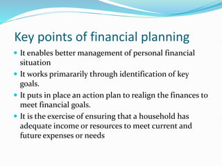 Key points of financial planning
 It enables better management of personal financial
situation
 It works primararily through identification of key
goals.
 It puts in place an action plan to realign the finances to
meet financial goals.
 It is the exercise of ensuring that a household has
adequate income or resources to meet current and
future expenses or needs
 