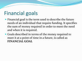 Financial goals
 Financial goal is the term used to describe the future
needs of an individual that require funding. It specifies
the sum of money required in order to meet the need
and when it is required.
 Goals described in terms of the money required to
meet it at a point of time in a future, is called as
FINANCIAL GOAL
 