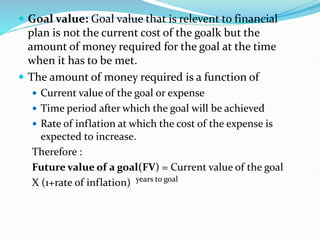  Goal value: Goal value that is relevent to financial
plan is not the current cost of the goalk but the
amount of money required for the goal at the time
when it has to be met.
 The amount of money required is a function of
 Current value of the goal or expense
 Time period after which the goal will be achieved
 Rate of inflation at which the cost of the expense is
expected to increase.
Therefore :
Future value of a goal(FV) = Current value of the goal
X (1+rate of inflation) years to goal
 