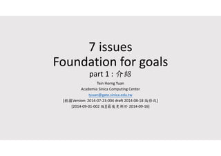 7 issues 
Foundation for goals 
part 1 : 介紹 
Tein Horng Yuan 
Academia Sinica Computing Center 
tyuan@gate.sinica.edu.tw 
[根據Version: 2014‐07‐23‐004 draft 2014‐08‐18 版修改] 
[2014‐09‐01‐002 版][最後更新於2014‐09‐16] 
 