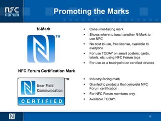 Promoting the Marks

         N-Mark                   Consumer-facing mark
                                  Shows where to touch another N-Mark to
                                   use NFC
                                  No cost to use, free license, available to
                                   everyone
                                  For use TODAY on smart posters, cards,
                                   labels, etc. using NFC Forum tags
                                  For use as a touchpoint on certified devices

NFC Forum Certification Mark
                                  Industry-facing mark
                                  Granted to products that complete NFC
                                   Forum certification
                                  For NFC Forum members only
                                  Available TODAY




                                                                                12
 