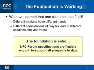The Foundation is Working

 We have learned that one size does not fit all!
  – Different markets have different needs
  – Different combinations of players lead to different
    solutions and vice versa


             The foundation is solid…
         NFC Forum specifications are flexible
        enough to support all programs to date




                                                          15
 