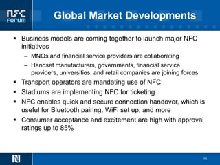 Global Market Developments

 Business models are coming together to launch major NFC
  initiatives
   – MNOs and financial service providers are collaborating
   – Handset manufacturers, governments, financial service
     providers, universities, and retail companies are joining forces
 Transport operators are mandating use of NFC
 Stadiums are implementing NFC for ticketing
 NFC enables quick and secure connection handover, which is
  useful for Bluetooth pairing, WiFi set up, and more
 Consumer acceptance and excitement are high with approval
  ratings up to 85%



                                                                        16
 