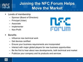 Joining the NFC Forum Helps
                     Move the Market
 Levels of membership
   –   Sponsor (Board of Directors)
   –   Principal (Voter)
   –   Associate
   –   Implementer
   –   Non-Profit

 Benefits
   –   Influence new technical work
   –   Get devices certified
   –   Ensure your business requirements are incorporated
   –   Interact with major global players for new business opportunities
   –   Be the first to hear about new developments, both technical and market
   –   Publicize your company and its products and services

                                                                            19
 