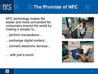 The Promise of NFC

NFC technology makes life
easier and more convenient for
consumers around the world by
making it simpler to…
…perform transactions…
…exchange digital content…
…connect electronic devices…

… with just a touch.



                                        2
 