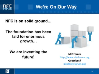 We’re On Our Way

NFC is on solid ground…

The foundation has been
   laid for enormous
        growth…

  We are inventing the           NFC Forum
        future!           http://www.nfc-forum.org
                                 Questions?
                             info@nfc-forum.org

                                                     20
 