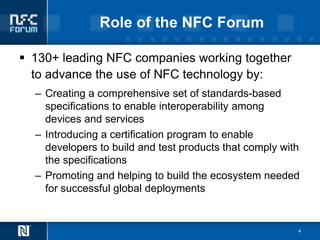 Role of the NFC Forum

 130+ leading NFC companies working together
  to advance the use of NFC technology by:
  – Creating a comprehensive set of standards-based
    specifications to enable interoperability among
    devices and services
  – Introducing a certification program to enable
    developers to build and test products that comply with
    the specifications
  – Promoting and helping to build the ecosystem needed
    for successful global deployments


                                                         4
 