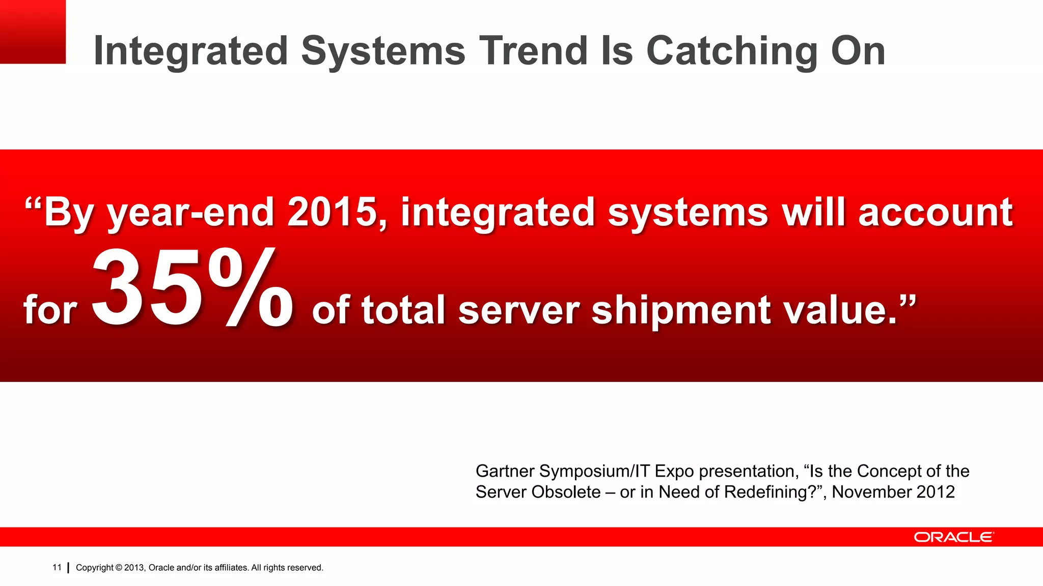 Integrated Systems Trend Is Catching On

“By year-end 2015, integrated systems will account

for

35%

of total server shipment value.”

Gartner Symposium/IT Expo presentation, “Is the Concept of the
Server Obsolete – or in Need of Redefining?”, November 2012

11

Copyright © 2013, Oracle and/or its affiliates. All rights reserved.

 