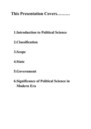 This Presentation Covers………



 1.Introduction to Political Science

 2.Classification

 3.Scope

 4.State

 5.Government

 6.Significance of Political Science in
   Modern Era
 