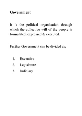 Government


It is the political organization through
which the collective will of the people is
formulated, expressed & executed.


Further Government can be divided as:


 1.   Executive
 2.   Legislature
 3.   Judiciary
 