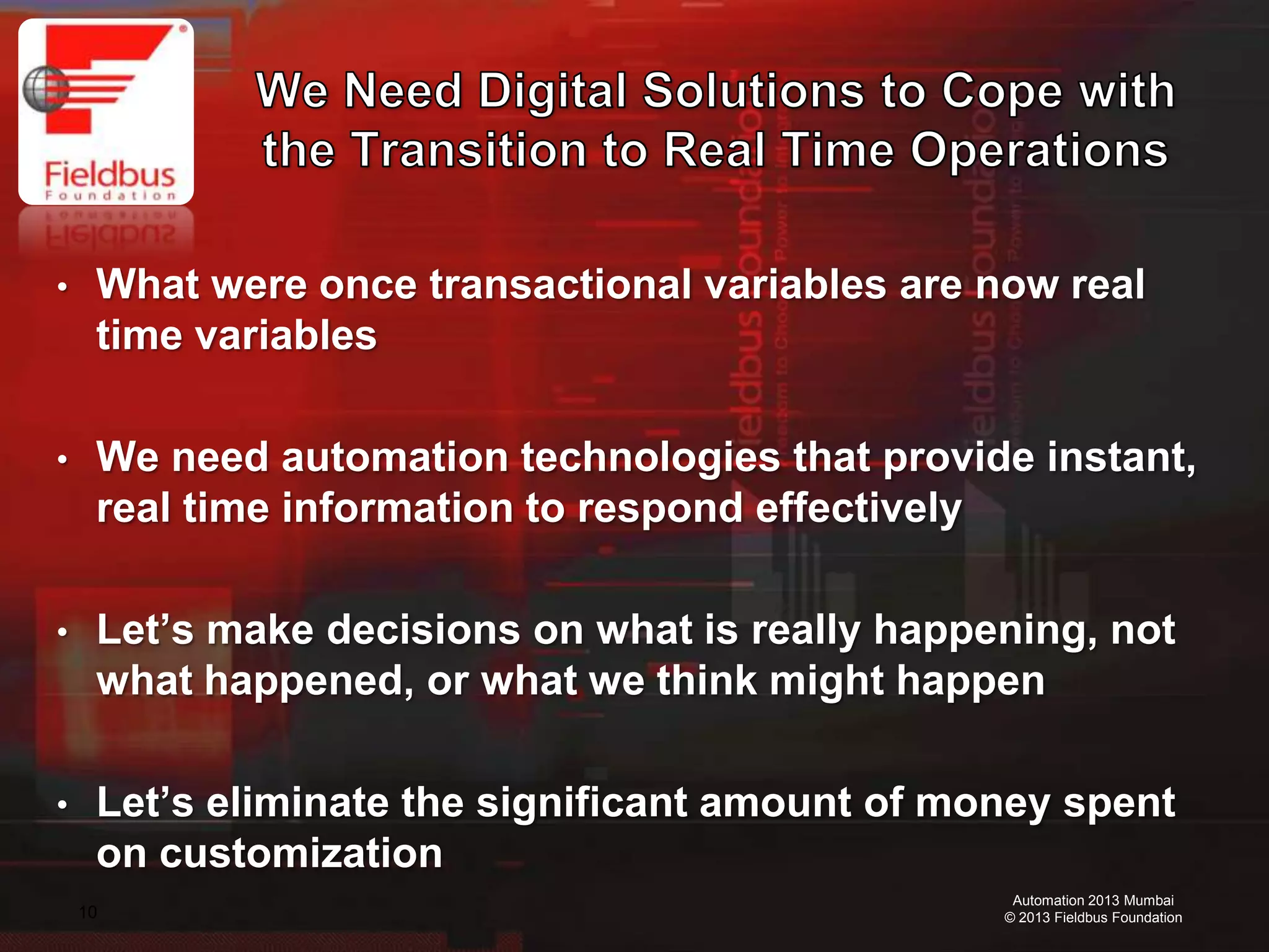 10
Automation 2013 Mumbai
© 2013 Fieldbus Foundation
• What were once transactional variables are now real
time variables
• We need automation technologies that provide instant,
real time information to respond effectively
• Let’s make decisions on what is really happening, not
what happened, or what we think might happen
• Let’s eliminate the significant amount of money spent
on customization
 