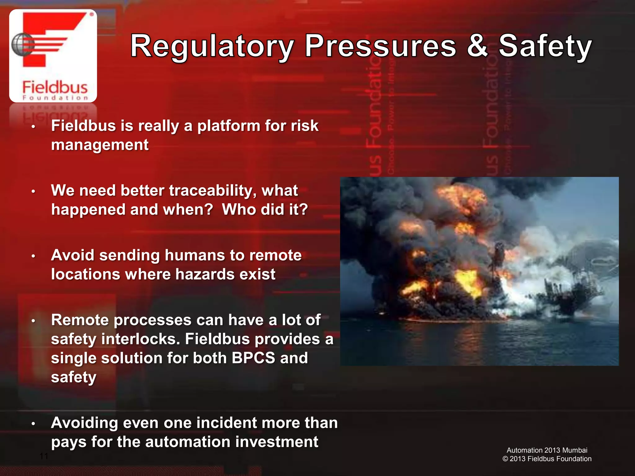 11
Automation 2013 Mumbai
© 2013 Fieldbus Foundation
• Fieldbus is really a platform for risk
management
• We need better traceability, what
happened and when? Who did it?
• Avoid sending humans to remote
locations where hazards exist
• Remote processes can have a lot of
safety interlocks. Fieldbus provides a
single solution for both BPCS and
safety
• Avoiding even one incident more than
pays for the automation investment
 