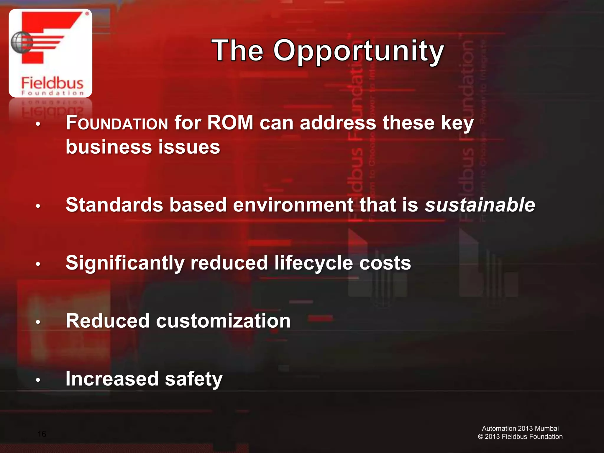 16
Automation 2013 Mumbai
© 2013 Fieldbus Foundation
• FOUNDATION for ROM can address these key
business issues
• Standards based environment that is sustainable
• Significantly reduced lifecycle costs
• Reduced customization
• Increased safety
 