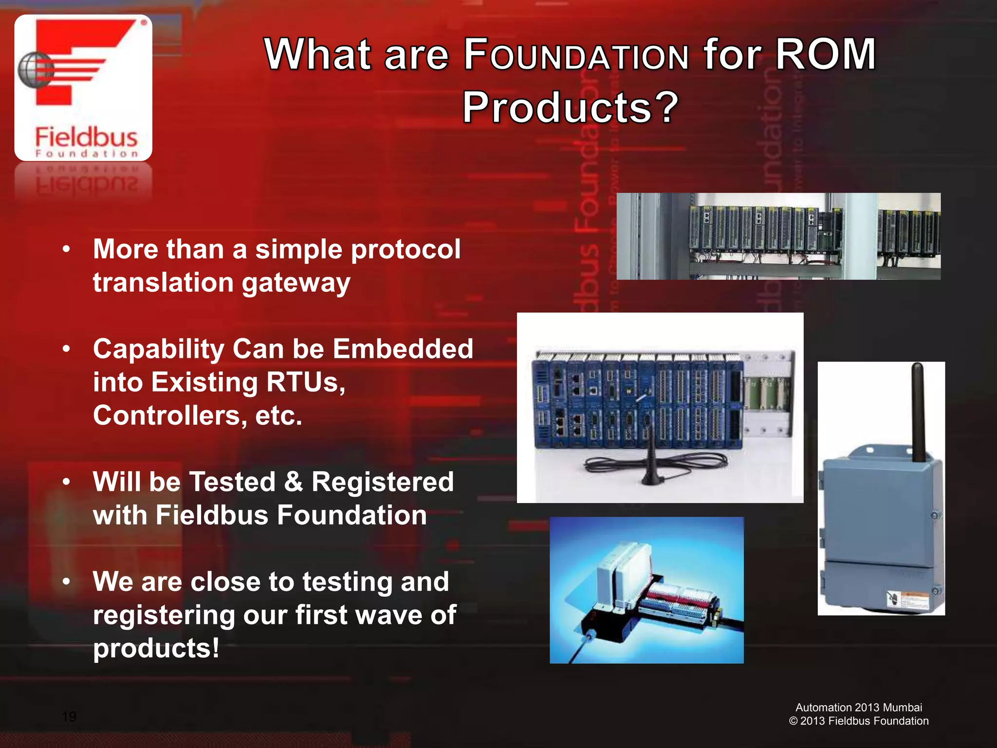 19
Automation 2013 Mumbai
© 2013 Fieldbus Foundation
• More than a simple protocol
translation gateway
• Capability Can be Embedded
into Existing RTUs,
Controllers, etc.
• Will be Tested & Registered
with Fieldbus Foundation
• We are close to testing and
registering our first wave of
products!
 