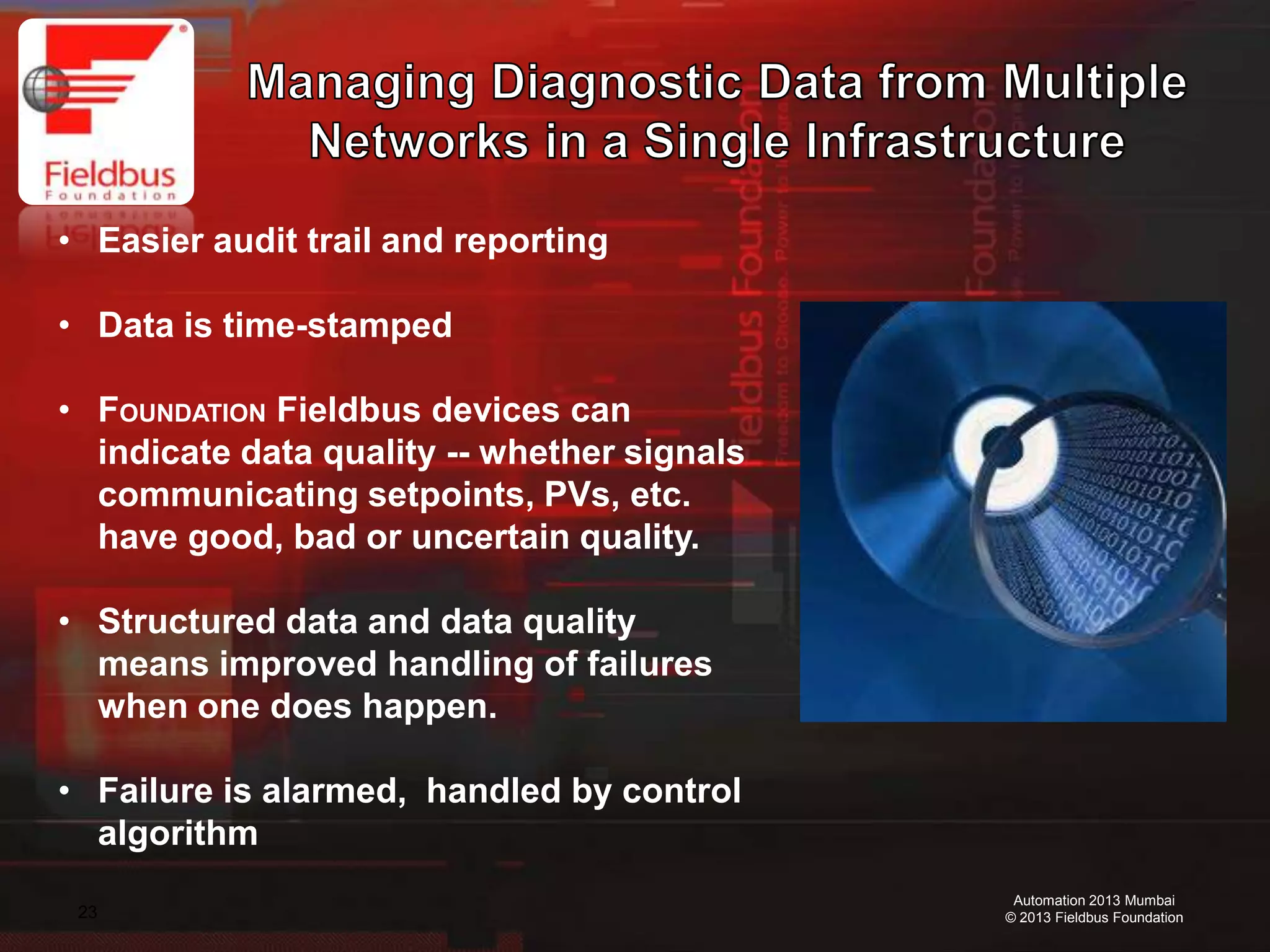 23
Automation 2013 Mumbai
© 2013 Fieldbus Foundation
• Easier audit trail and reporting
• Data is time-stamped
• FOUNDATION Fieldbus devices can
indicate data quality -- whether signals
communicating setpoints, PVs, etc.
have good, bad or uncertain quality.
• Structured data and data quality
means improved handling of failures
when one does happen.
• Failure is alarmed, handled by control
algorithm
 