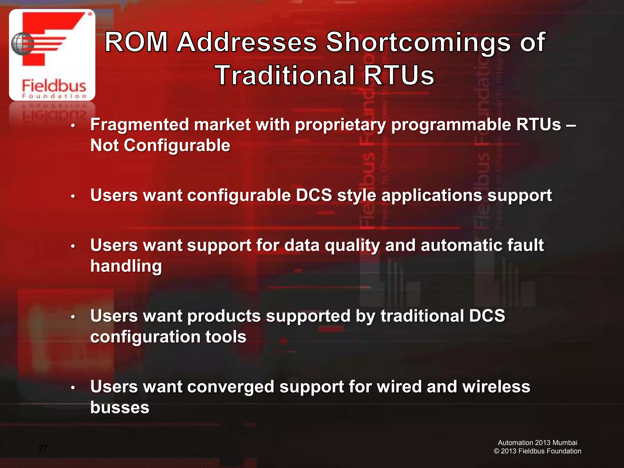 27
Automation 2013 Mumbai
© 2013 Fieldbus Foundation
• Fragmented market with proprietary programmable RTUs –
Not Configurable
• Users want configurable DCS style applications support
• Users want support for data quality and automatic fault
handling
• Users want products supported by traditional DCS
configuration tools
• Users want converged support for wired and wireless
busses
 