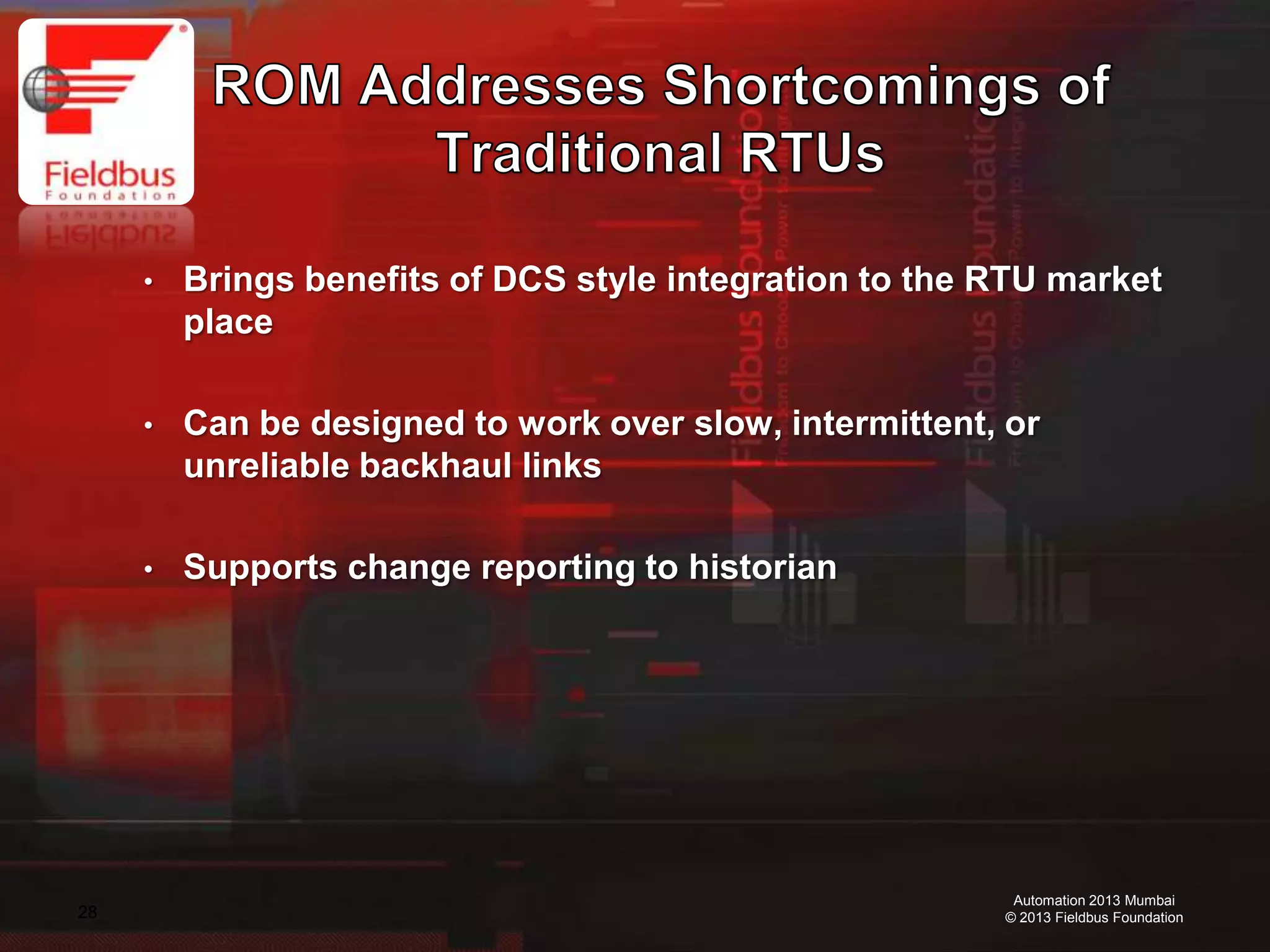 28
Automation 2013 Mumbai
© 2013 Fieldbus Foundation
• Brings benefits of DCS style integration to the RTU market
place
• Can be designed to work over slow, intermittent, or
unreliable backhaul links
• Supports change reporting to historian
 