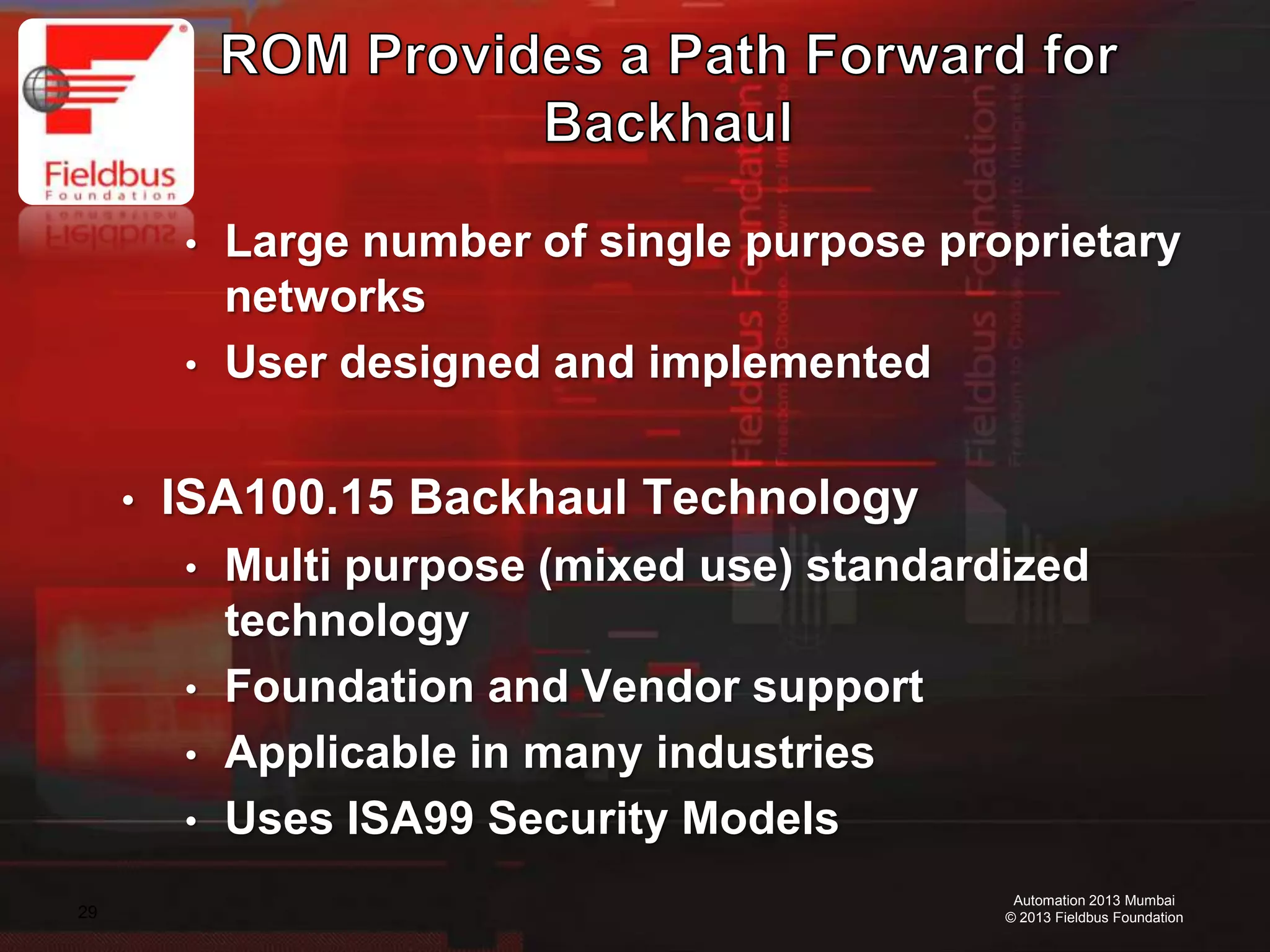 29
Automation 2013 Mumbai
© 2013 Fieldbus Foundation
• Large number of single purpose proprietary
networks
• User designed and implemented
• ISA100.15 Backhaul Technology
• Multi purpose (mixed use) standardized
technology
• Foundation and Vendor support
• Applicable in many industries
• Uses ISA99 Security Models
 