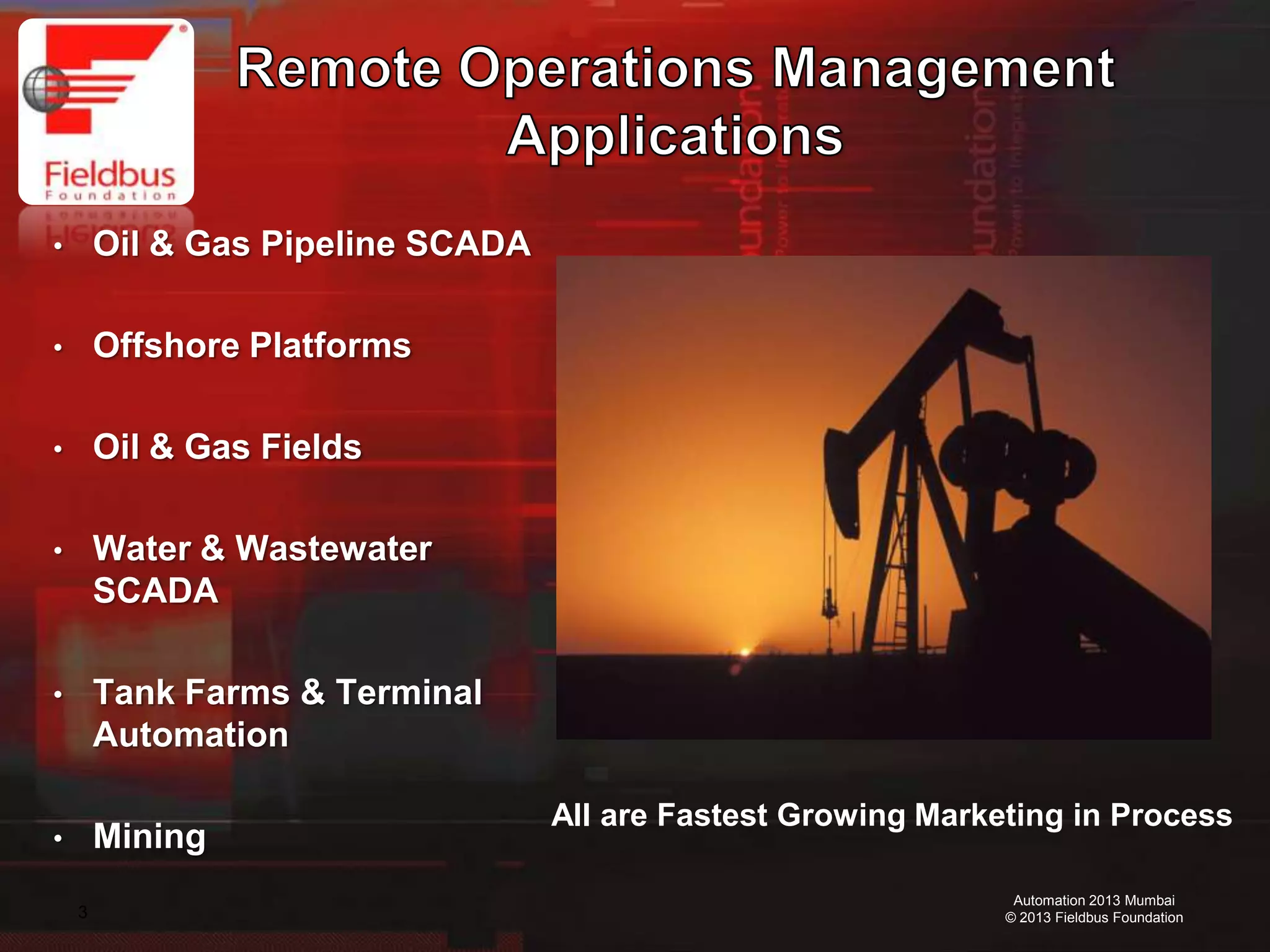 3
Automation 2013 Mumbai
© 2013 Fieldbus Foundation
• Oil & Gas Pipeline SCADA
• Offshore Platforms
• Oil & Gas Fields
• Water & Wastewater
SCADA
• Tank Farms & Terminal
Automation
• Mining
All are Fastest Growing Marketing in Process
 