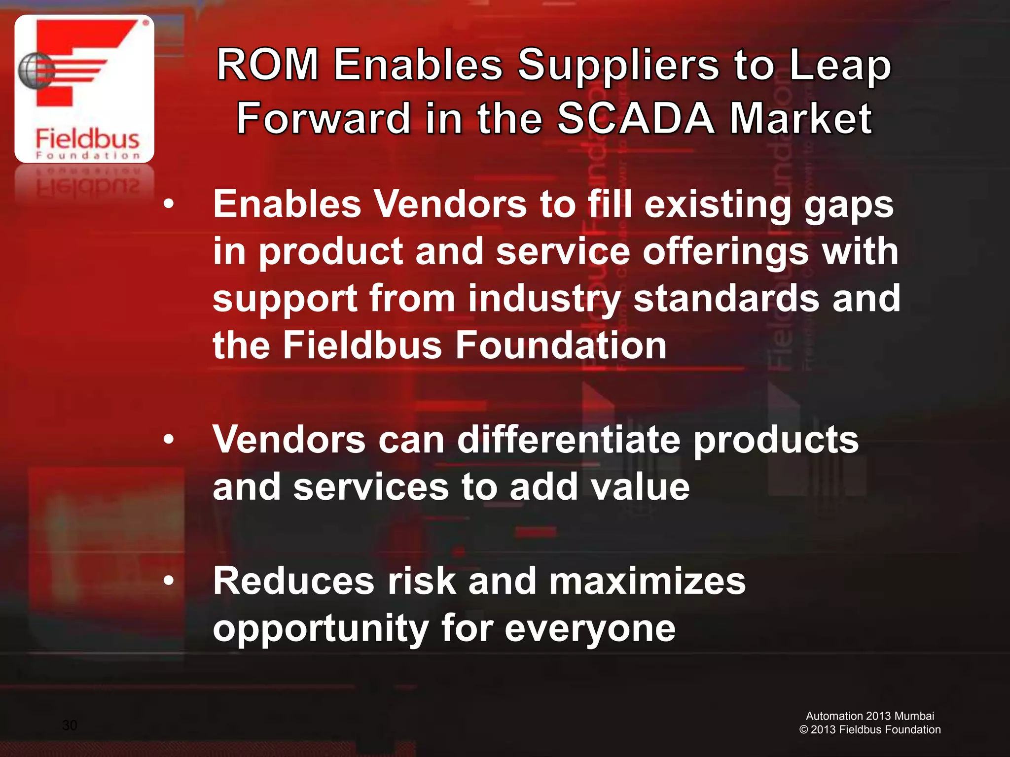 30
Automation 2013 Mumbai
© 2013 Fieldbus Foundation
• Enables Vendors to fill existing gaps
in product and service offerings with
support from industry standards and
the Fieldbus Foundation
• Vendors can differentiate products
and services to add value
• Reduces risk and maximizes
opportunity for everyone
 