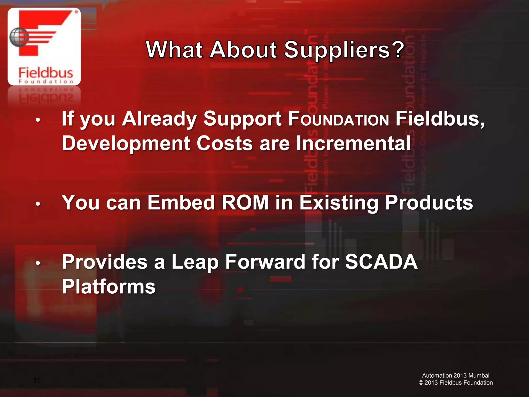 31
Automation 2013 Mumbai
© 2013 Fieldbus Foundation
• If you Already Support FOUNDATION Fieldbus,
Development Costs are Incremental
• You can Embed ROM in Existing Products
• Provides a Leap Forward for SCADA
Platforms
 
