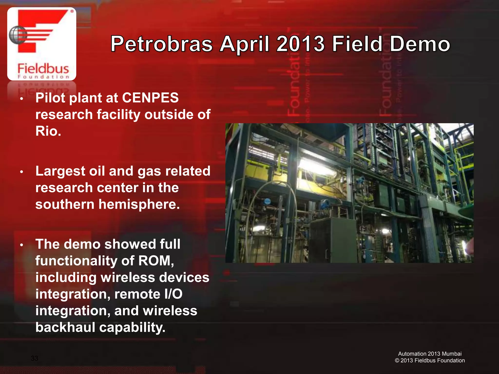 33
Automation 2013 Mumbai
© 2013 Fieldbus Foundation
• Pilot plant at CENPES
research facility outside of
Rio.
• Largest oil and gas related
research center in the
southern hemisphere.
• The demo showed full
functionality of ROM,
including wireless devices
integration, remote I/O
integration, and wireless
backhaul capability.
 