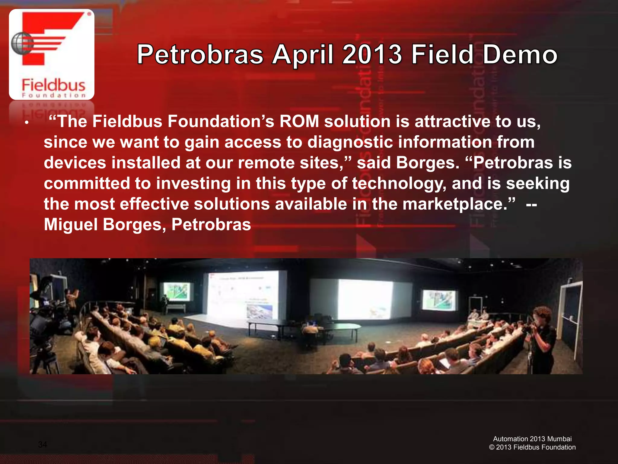 34
Automation 2013 Mumbai
© 2013 Fieldbus Foundation
• “The Fieldbus Foundation’s ROM solution is attractive to us,
since we want to gain access to diagnostic information from
devices installed at our remote sites,” said Borges. “Petrobras is
committed to investing in this type of technology, and is seeking
the most effective solutions available in the marketplace.” --
Miguel Borges, Petrobras
 