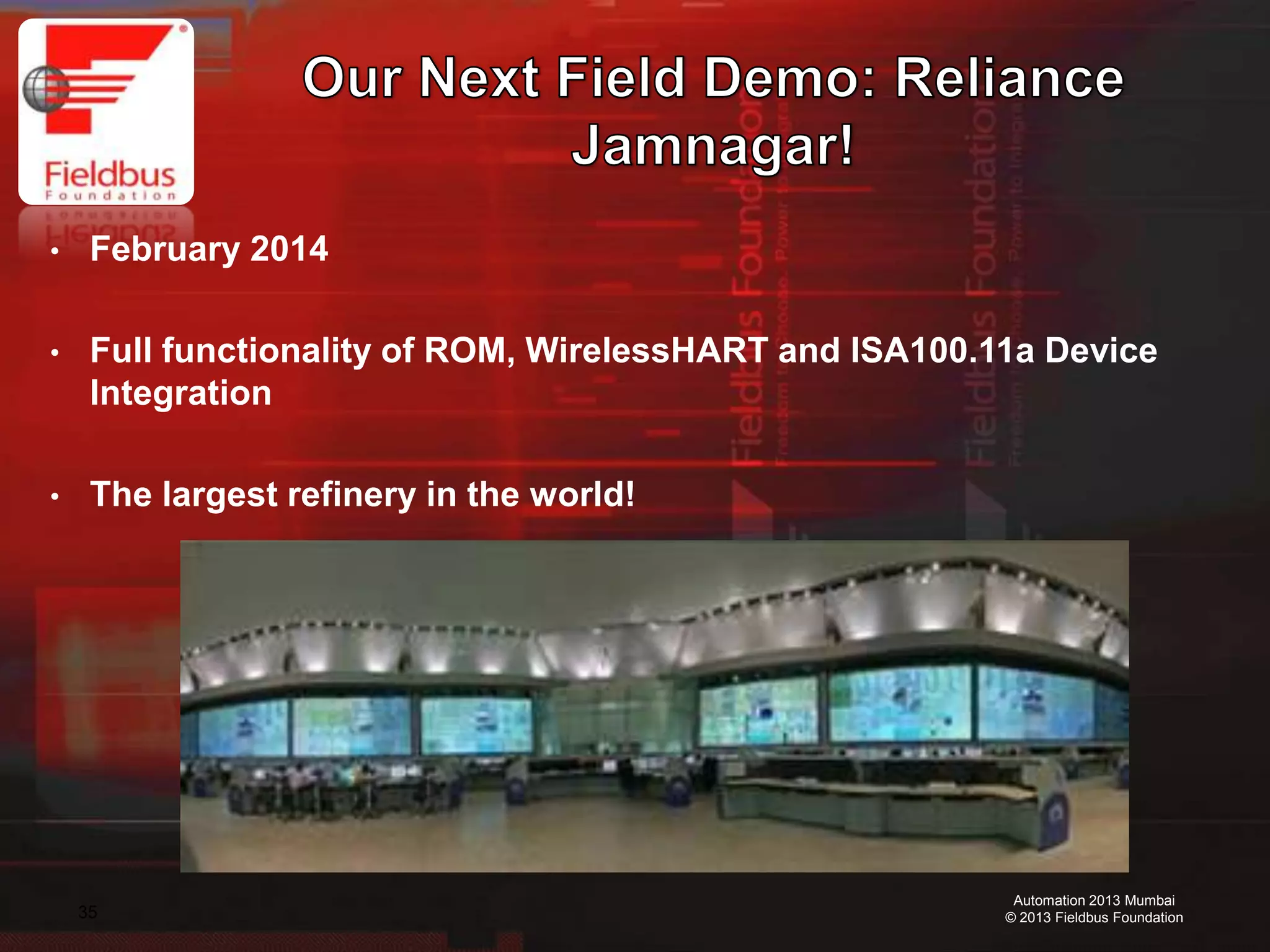 35
Automation 2013 Mumbai
© 2013 Fieldbus Foundation
• February 2014
• Full functionality of ROM, WirelessHART and ISA100.11a Device
Integration
• The largest refinery in the world!
 