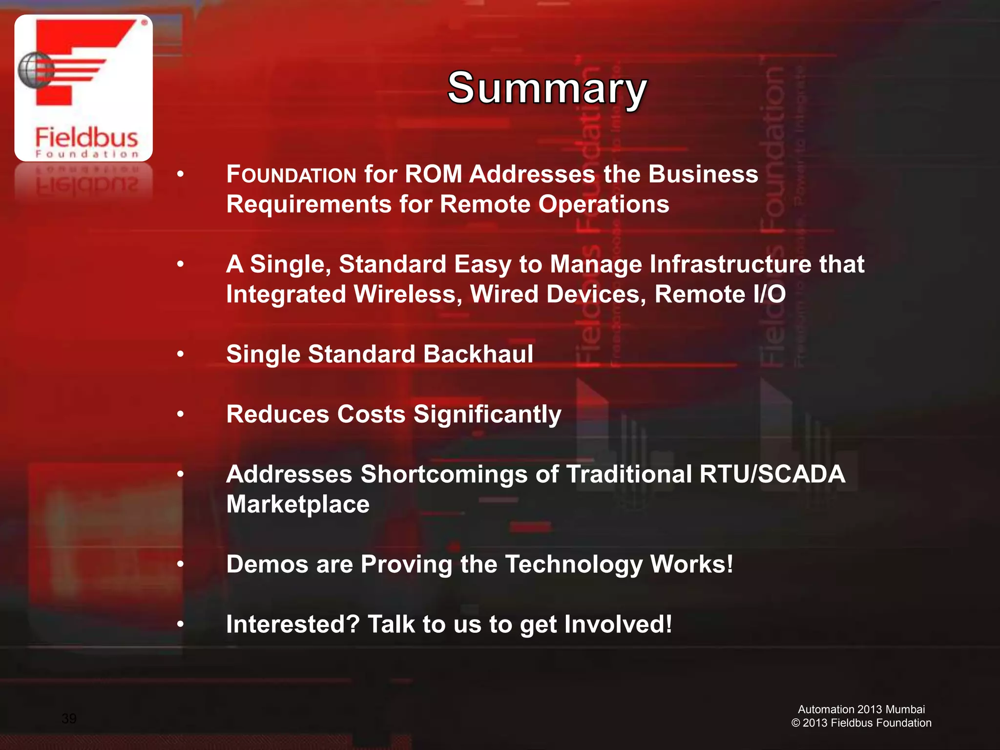 39
Automation 2013 Mumbai
© 2013 Fieldbus Foundation
• FOUNDATION for ROM Addresses the Business
Requirements for Remote Operations
• A Single, Standard Easy to Manage Infrastructure that
Integrated Wireless, Wired Devices, Remote I/O
• Single Standard Backhaul
• Reduces Costs Significantly
• Addresses Shortcomings of Traditional RTU/SCADA
Marketplace
• Demos are Proving the Technology Works!
• Interested? Talk to us to get Involved!
 