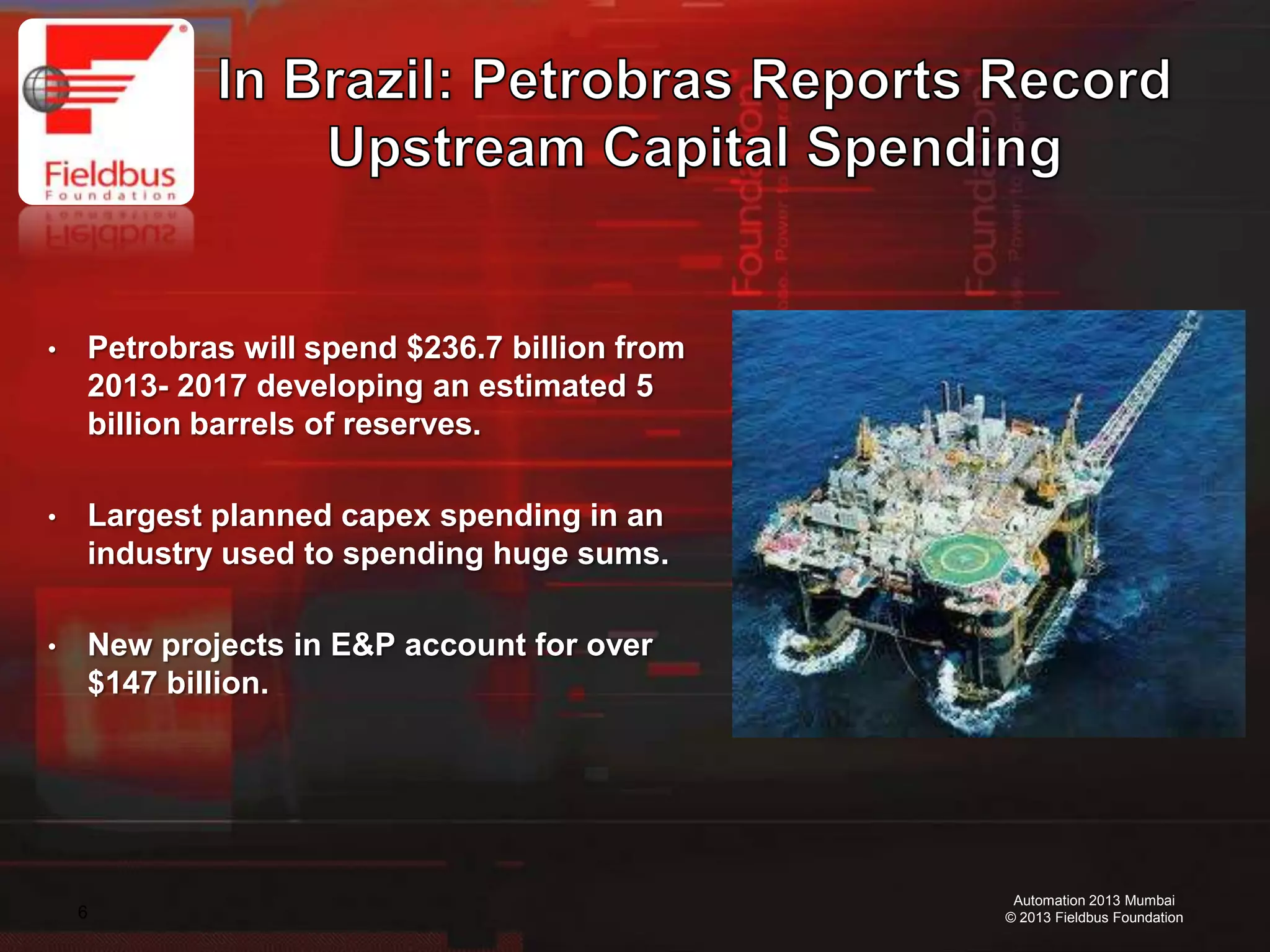 6
Automation 2013 Mumbai
© 2013 Fieldbus Foundation
• Petrobras will spend $236.7 billion from
2013- 2017 developing an estimated 5
billion barrels of reserves.
• Largest planned capex spending in an
industry used to spending huge sums.
• New projects in E&P account for over
$147 billion.
 