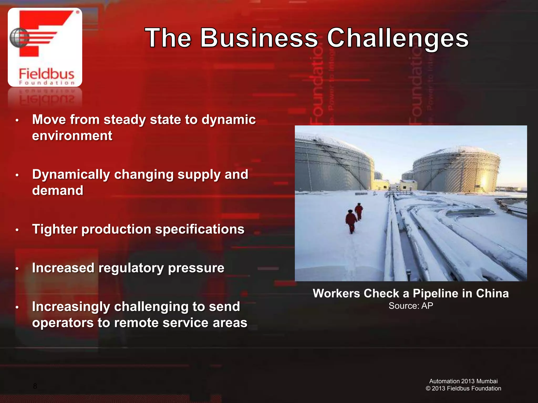 8
Automation 2013 Mumbai
© 2013 Fieldbus Foundation
• Move from steady state to dynamic
environment
• Dynamically changing supply and
demand
• Tighter production specifications
• Increased regulatory pressure
• Increasingly challenging to send
operators to remote service areas
Workers Check a Pipeline in China
Source: AP
 