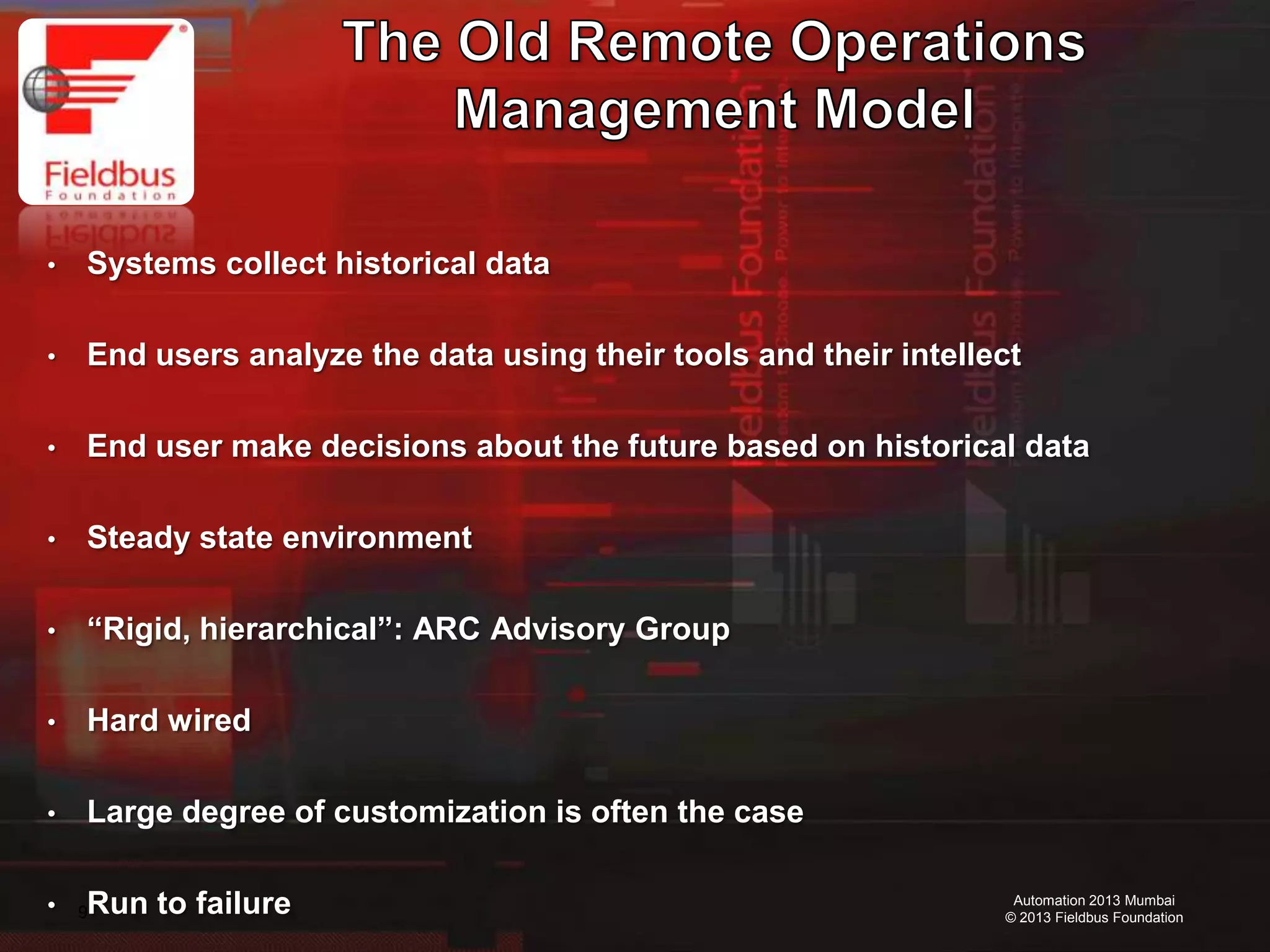 9
Automation 2013 Mumbai
© 2013 Fieldbus Foundation
• Systems collect historical data
• End users analyze the data using their tools and their intellect
• End user make decisions about the future based on historical data
• Steady state environment
• “Rigid, hierarchical”: ARC Advisory Group
• Hard wired
• Large degree of customization is often the case
• Run to failure
 