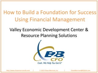 How to Build a Foundation for Success
   Using Financial Management
     Valley Economic Development Center &
           Resource Planning Solutions




 http://www.chasemorrisoncfo.com   |   2012 Chase Morrison, Inc   |   ChaseMorrison@b2bcfo.com
 