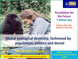 1Dian Fossey (1932-1985) and young mountain gorilla
A/Prof Colin D Butler
Global ecological destinies: fashioned by
population, politics and denial
Foundation for
the Future
7 billion day
Bellevue, WA, USA.
October 27-28, 2011
National Centre for
Epidemiology and Population
Health
 