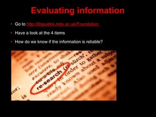 Evaluating information
• Go to http://libguides.mdx.ac.uk/Foundation
• Have a look at the 4 items
• How do we know if the information is reliable?
 