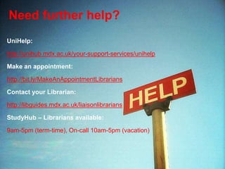Need further help?
UniHelp:
http://unihub.mdx.ac.uk/your-support-services/unihelp
Make an appointment:
http://bit.ly/MakeAnAppointmentLibrarians
Contact your Librarian:
http://libguides.mdx.ac.uk/liaisonlibrarians
StudyHub – Librarians available:
9am-5pm (term-time), On-call 10am-5pm (vacation)
 
