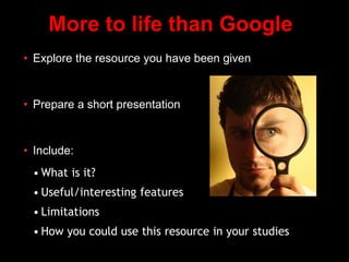 More to life than Google
• Explore the resource you have been given
• Prepare a short presentation
• Include:
• What is it?
• Useful/interesting features
• Limitations
• How you could use this resource in your studies
 