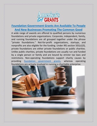 Foundation Government Grants Are Available To People
And New Businesses Promoting The Common Good
A wide range of awards are offered to qualified persons by numerous
foundations and private organizations. Corporate, independent, family,
and running foundations are all grouped together under the phrase
"private foundations." Not-for-profit organizations, startups, and
nonprofits are also eligible for the funding. Under IRS section 501(c)(3),
private foundations are either private foundations or public charities.
Unlike public charities, private foundations are usually run and funded
by a single person or family and are bound by stricter tax laws and
restrictions. Non-operating foundations support charity causes by
providing foundation government grants, whereas operating
foundations are actively involved in running a charitable enterprise.
 