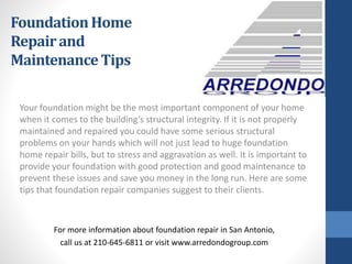 Your foundation might be the most important component of your home
when it comes to the building’s structural integrity. If it is not properly
maintained and repaired you could have some serious structural
problems on your hands which will not just lead to huge foundation
home repair bills, but to stress and aggravation as well. It is important to
provide your foundation with good protection and good maintenance to
prevent these issues and save you money in the long run. Here are some
tips that foundation repair companies suggest to their clients.
For more information about foundation repair in San Antonio,
call us at 210-645-6811 or visit www.arredondogroup.com
FoundationHome
Repairand
MaintenanceTips
 