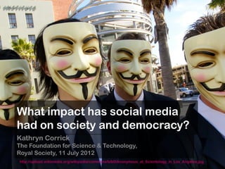 What impact has social media
 had on society and democracy?
 Kathryn Corrick
 The Foundation for Science & Technology,
 Royal Society, 11 July 2012
   http://upload.wikimedia.org/wikipedia/commons/b/b0/Anonymous_at_Scientology_in_Los_Angeles.jpg
© Kathryn Corrick 2012
 