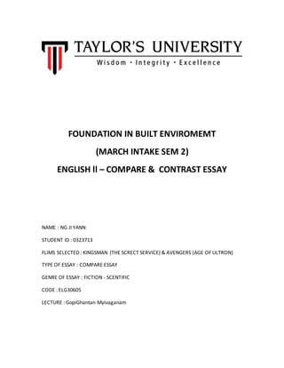 FOUNDATION IN BUILT ENVIROMEMT
(MARCH INTAKE SEM 2)
ENGLISH ll – COMPARE & CONTRAST ESSAY
NAME : NG JI YANN
STUDENT ID : 0323713
FLIMS SELECTED : KINGSMAN (THE SCRECT SERVICE) & AVENGERS (AGE OF ULTRON)
TYPE OF ESSAY : COMPARE ESSAY
GENRE OF ESSAY : FICTION - SCENTIFIC
CODE : ELG30605
LECTURE : GopiGhantan Myivaganam
 