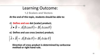 10
At the end of this topic, students should be able to:
d) Define and use dot (scalar) product;
e) Define and use cross (vector) product;
Direction of cross product is determined by corkscrew
method or right hand rule.
Learning Outcome:
1.2 Scalars and Vectors
   
θ
A
B
θ
B
A
B
A cos
cos 




   
θ
A
B
θ
B
A
B
A sin
sin 




 