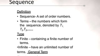 Sequence
Definition
• Sequence- A set of order numbers.
• Terms – the numbers which form
the sequence, denoted by T1,
T2,T3,…….
Type
• Finite – containing a finite number of
terms.
•Infinite – have an unlimited number of
terms. General Term
 