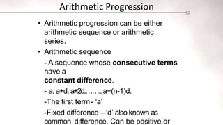 Arithmetic Progression
• Arithmetic progression can be either
arithmetic sequence or arithmetic
series.
• Arithmetic sequence
- A sequence whose consecutive terms
have a
constant difference.
- a, a+d, a+2d,…….,a+(n-1)d.
-The first term- ‘a’
-Fixed difference – ‘d’ also known as
common difference. Can be positive or
 