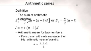 Arithmetic series
Definition
• The sum of arithmetic
sequence
2 2
n n
S 
n
2a  (n 1)d  or S 
n
(a  l)
l  a  (n 1)d
• Arithmetic mean for two numbers
- If a,b,c is an arithmetic sequence, then
b is arithmetic mean of a and c.
b 
a  c
2
 