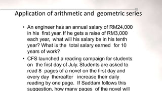 Application of arithmetic and geometric series
• An engineer has an annual salary of RM24,000
in his first year. If he gets a raise of RM3,000
each year, what will his salary be in his tenth
year? What is the total salary earned for 10
years of work?
• CFS launched a reading campaign for students
on the first day of July. Students are asked to
read 8 pages of a novel on the first day and
every day thereafter increase their daily
reading by one page. If Saddam follows this
suggestion, how many pages of the novel will
 